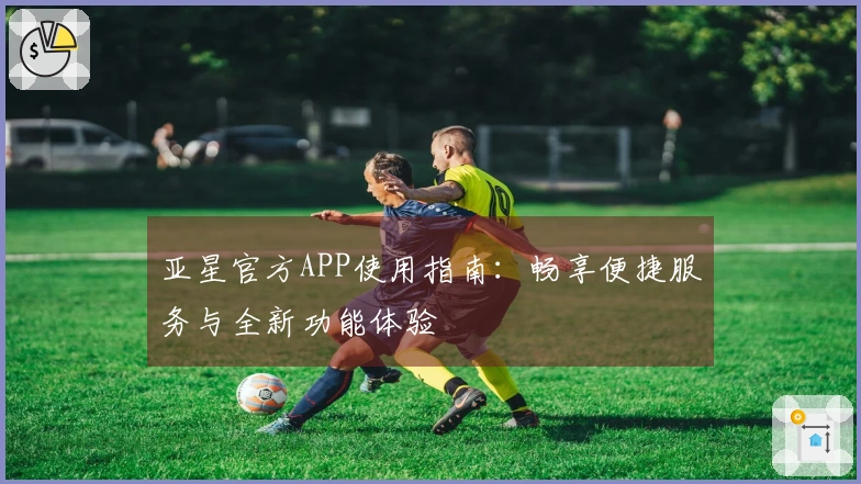 亚星官方APP使用指南：畅享便捷服务与全新功能体验