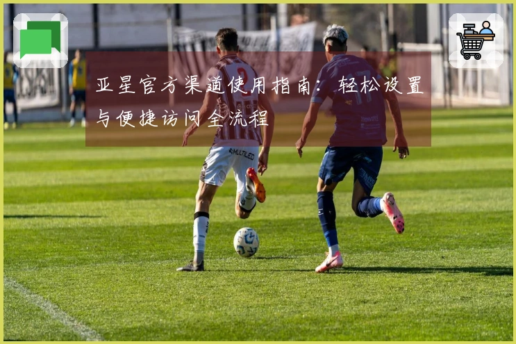 亚星官方渠道使用指南：轻松设置与便捷访问全流程