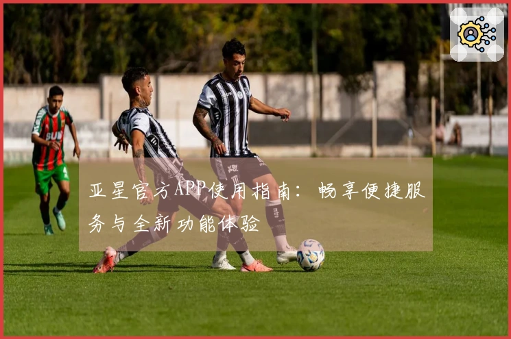 亚星官方APP使用指南：畅享便捷服务与全新功能体验